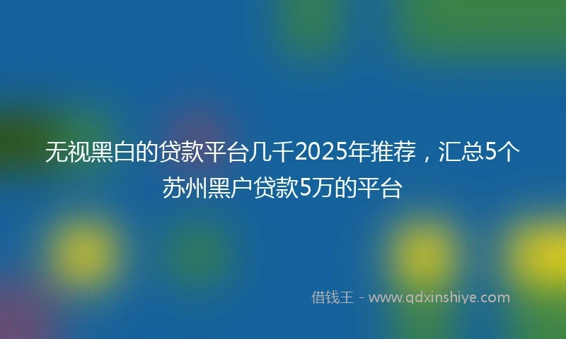 无视黑白的贷款平台几千2025年推荐，汇总5个苏州黑户贷款5万的平台