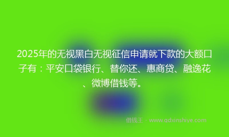 2025年的无视黑白无视征信申请就下款的大额口子有：平安口袋银行、替你还、惠商贷、融逸花、微博借钱等。
