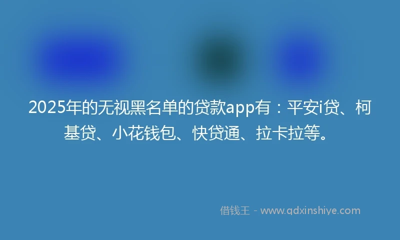 2025年的无视黑名单的贷款app有：平安i贷、柯基贷、小花钱包、快贷通、拉卡拉等。