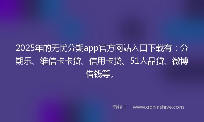 2025年的无忧分期app官方网站入口下载有：分期乐、维信卡卡贷、信用卡贷、51人品贷、微博借钱等。