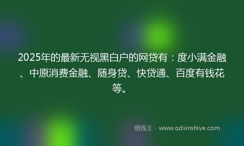 2025年的最新无视黑白户的网贷有:度小满金融、中原消费金融、随身贷、快贷通、百度有钱花等。