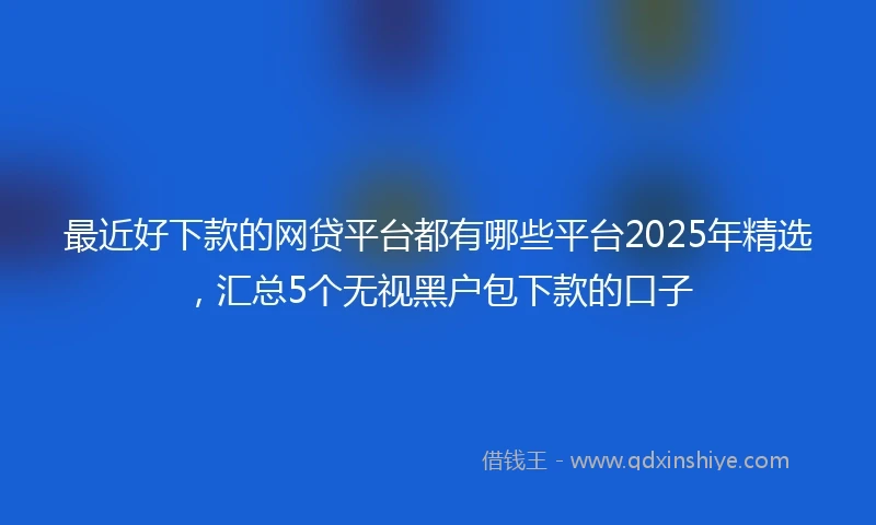 最近好下款的网贷平台都有哪些平台2025年精选，汇总5个无视黑户包下款的口子