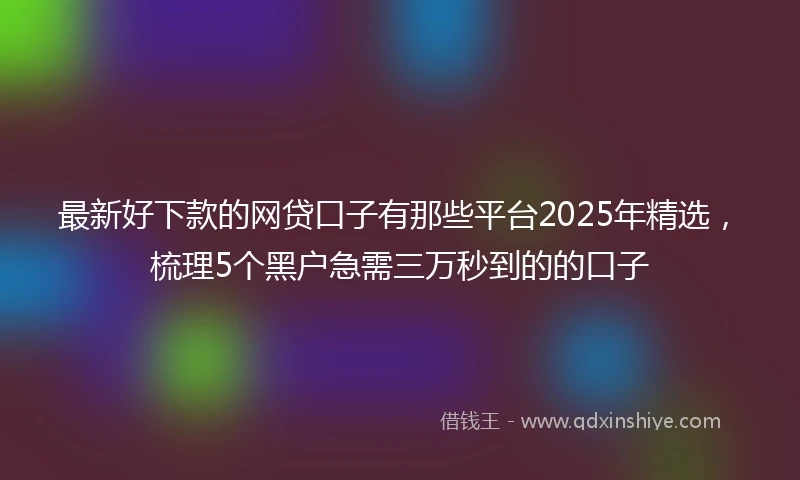 最新好下款的网贷口子有那些平台2025年精选,梳理5个黑户急需三万秒到的的口子