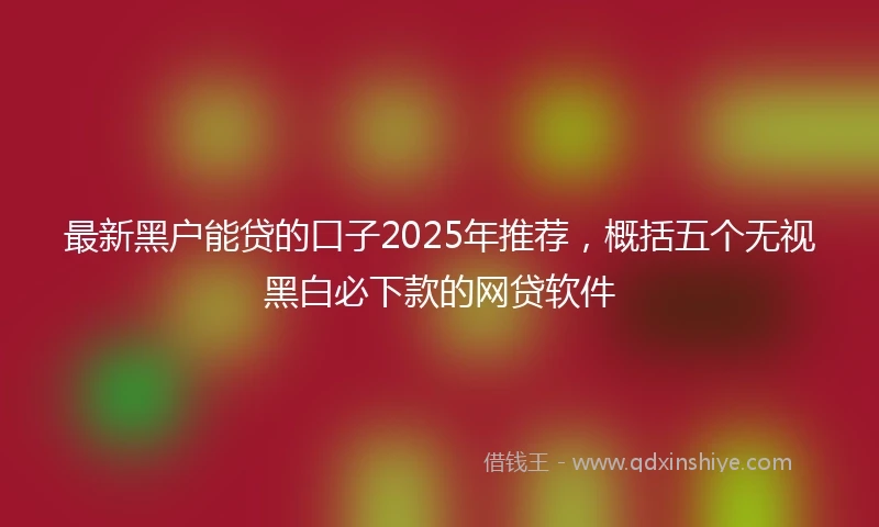 最新黑户能贷的口子2025年推荐，概括五个无视黑白必下款的网贷软件