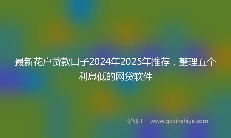 最新花户贷款口子2024年2025年推荐，整理五个利息低的网贷软件