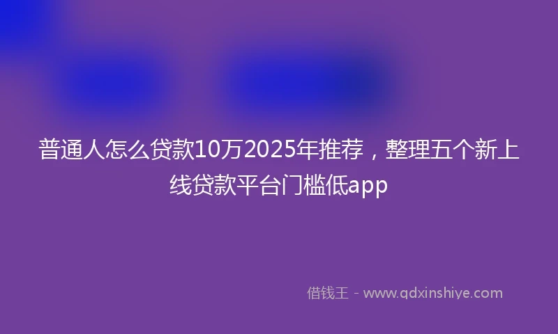 普通人怎么贷款10万2025年推荐，整理五个新上线贷款平台门槛低app