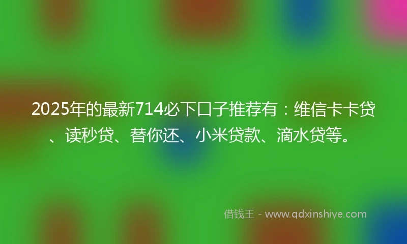 2025年的最新714必下口子推荐有：维信卡卡贷、读秒贷、替你还、小米贷款、滴水贷等。