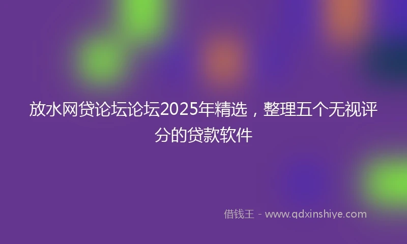 放水网贷论坛论坛2025年精选，整理五个无视评分的贷款软件