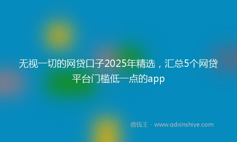 无视一切的网贷口子2025年精选，汇总5个网贷平台门槛低一点的app