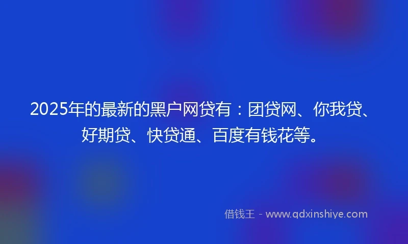 2025年的最新的黑户网贷有：团贷网、你我贷、好期贷、快贷通、百度有钱花等。