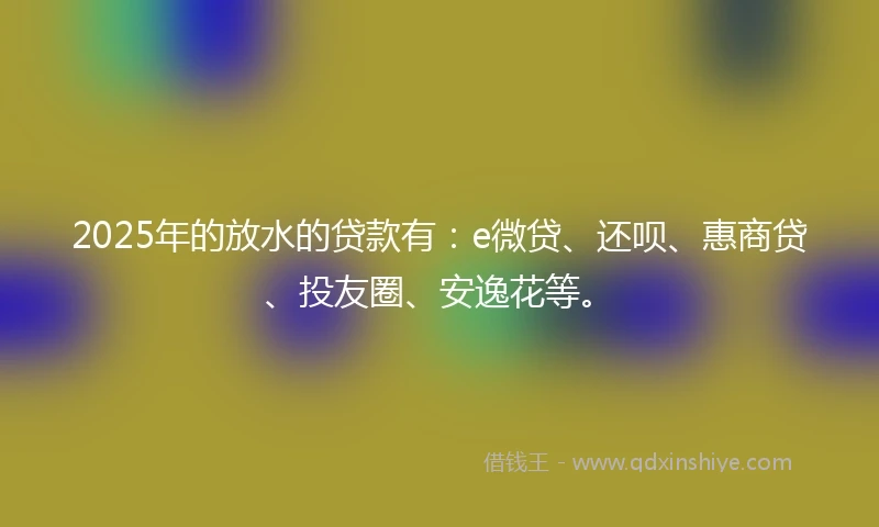 2025年的放水的贷款有：e微贷、还呗、惠商贷、投友圈、安逸花等。