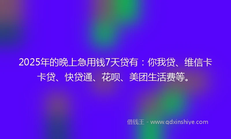2025年的晚上急用钱7天贷有：你我贷、维信卡卡贷、快贷通、花呗、美团生活费等。