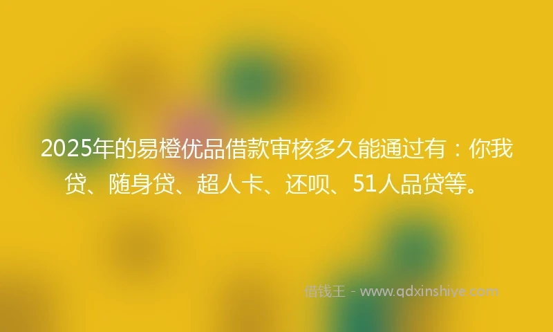 2025年的易橙优品借款审核多久能通过有：你我贷、随身贷、超人卡、还呗、51人品贷等。