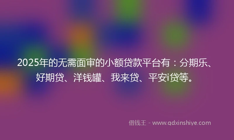 2025年的无需面审的小额贷款平台有：分期乐、好期贷、洋钱罐、我来贷、平安i贷等。