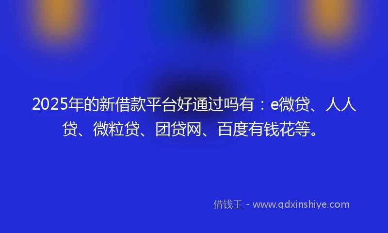2025年的新借款平台好通过吗有：e微贷、人人贷、微粒贷、团贷网、百度有钱花等。