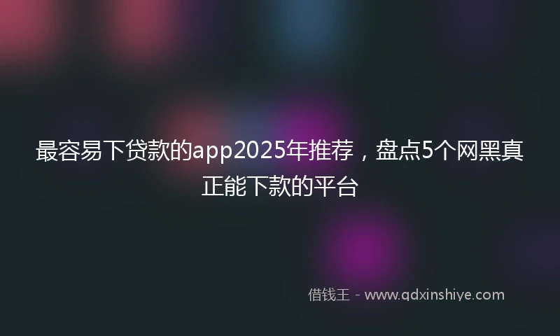 最容易下贷款的app2025年推荐，盘点5个网黑真正能下款的平台