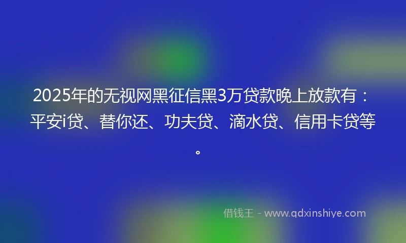 2025年的无视网黑征信黑3万贷款晚上放款有：平安i贷、替你还、功夫贷、滴水贷、信用卡贷等。