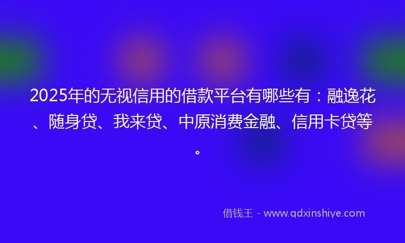 2025年的无视信用的借款平台有哪些有：融逸花、随身贷、我来贷、中原消费金融、信用卡贷等。