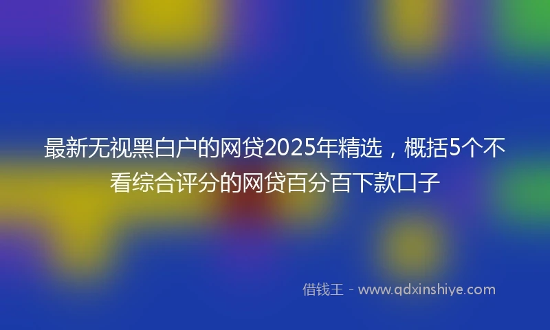 最新无视黑白户的网贷2025年精选，概括5个不看综合评分的网贷百分百下款口子