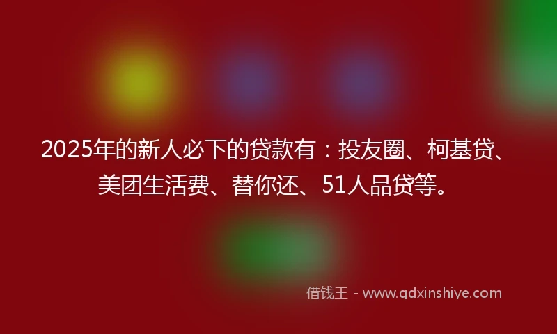 2025年的新人必下的贷款有：投友圈、柯基贷、美团生活费、替你还、51人品贷等。