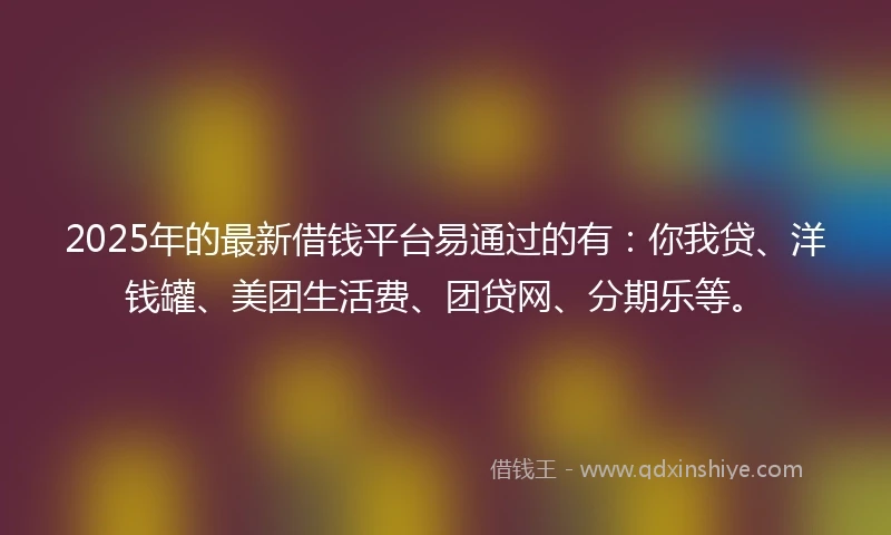 2025年的最新借钱平台易通过的有：你我贷、洋钱罐、美团生活费、团贷网、分期乐等。