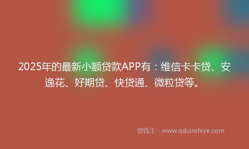 2025年的最新小额贷款APP有：维信卡卡贷、安逸花、好期贷、快贷通、微粒贷等。
