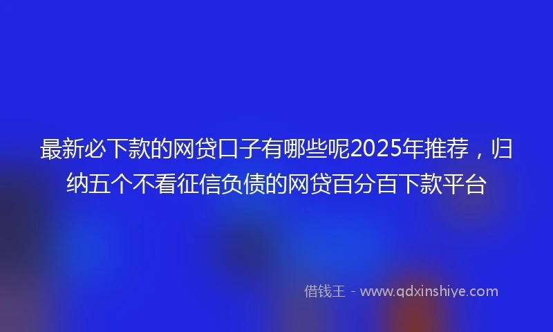 最新必下款的网贷口子有哪些呢2025年推荐，归纳五个不看征信负债的网贷百分百下款平台