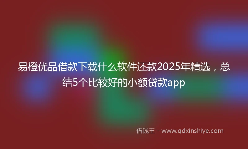 易橙优品借款下载什么软件还款2025年精选，总结5个比较好的小额贷款app