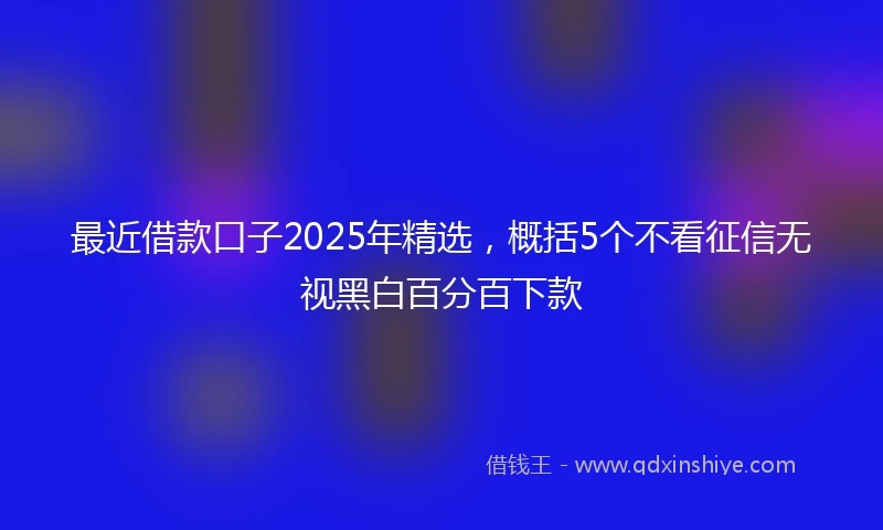 最近借款口子2025年精选，概括5个不看征信无视黑白百分百下款