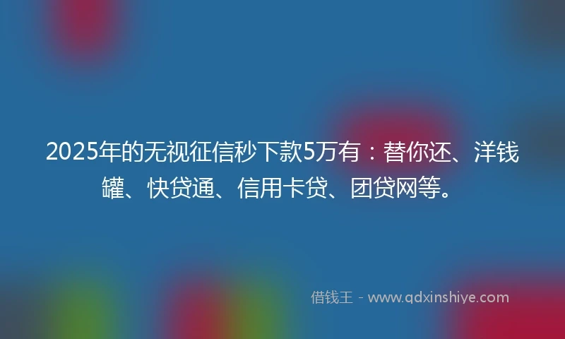 2025年的无视征信秒下款5万有：替你还、洋钱罐、快贷通、信用卡贷、团贷网等。