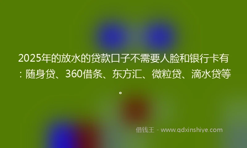 2025年的放水的贷款口子不需要人脸和银行卡有：随身贷、360借条、东方汇、微粒贷、滴水贷等。