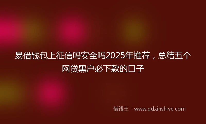 易借钱包上征信吗安全吗2025年推荐，总结五个网贷黑户必下款的口子