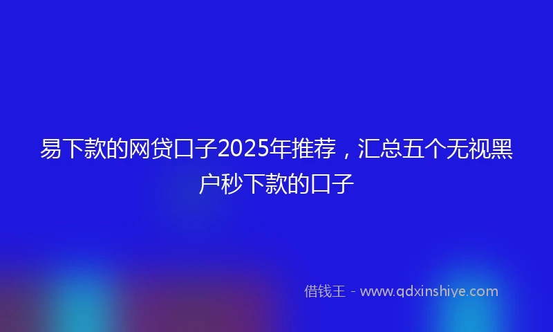 易下款的网贷口子2025年推荐，汇总五个无视黑户秒下款的口子