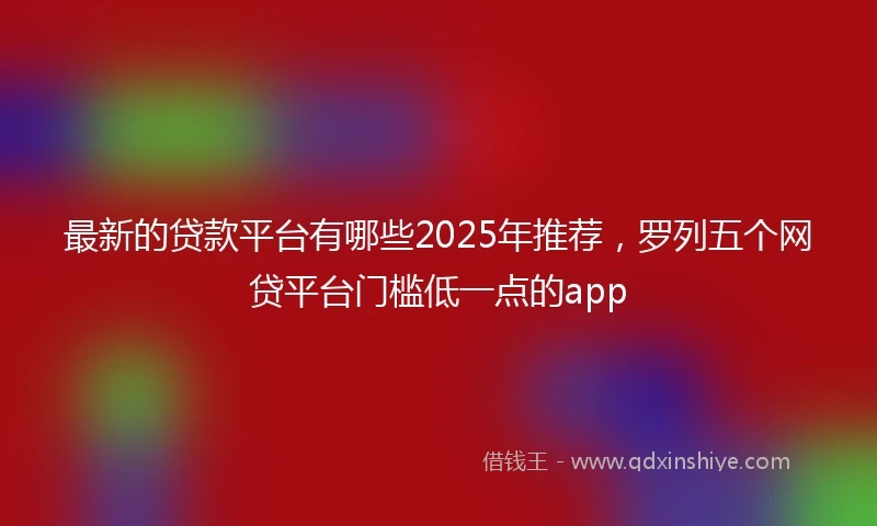 最新的贷款平台有哪些2025年推荐，罗列五个网贷平台门槛低一点的app