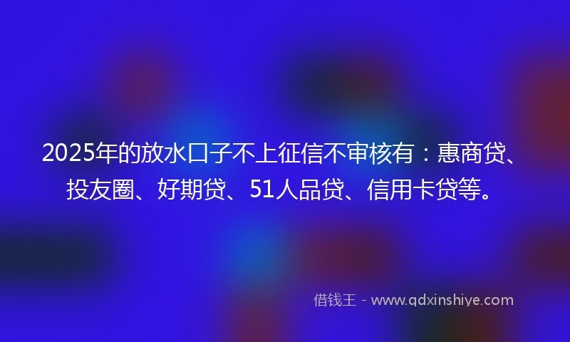 2025年的放水口子不上征信不审核有：惠商贷、投友圈、好期贷、51人品贷、信用卡贷等。