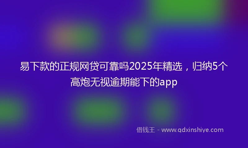易下款的正规网贷可靠吗2025年精选，归纳5个高炮无视逾期能下的app