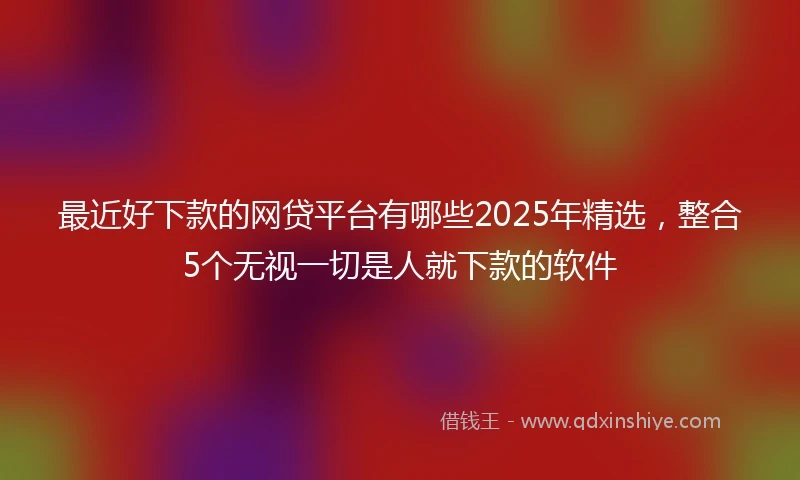 最近好下款的网贷平台有哪些2025年精选，整合5个无视一切是人就下款的软件