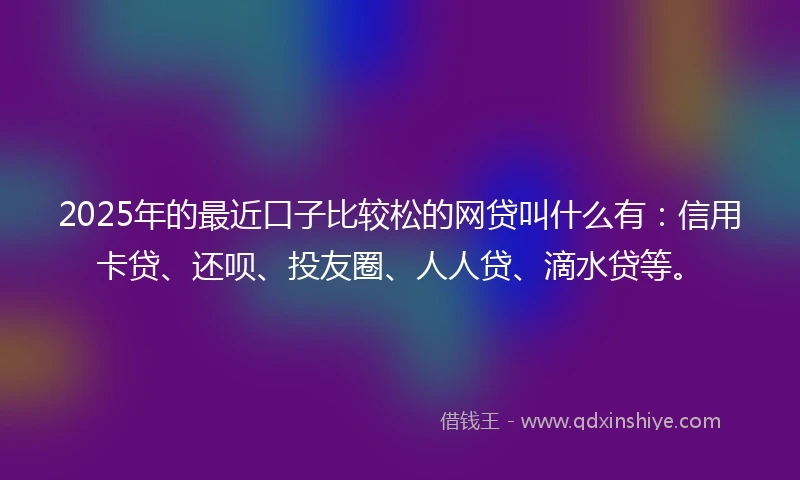 2025年的最近口子比较松的网贷叫什么有：信用卡贷、还呗、投友圈、人人贷、滴水贷等。