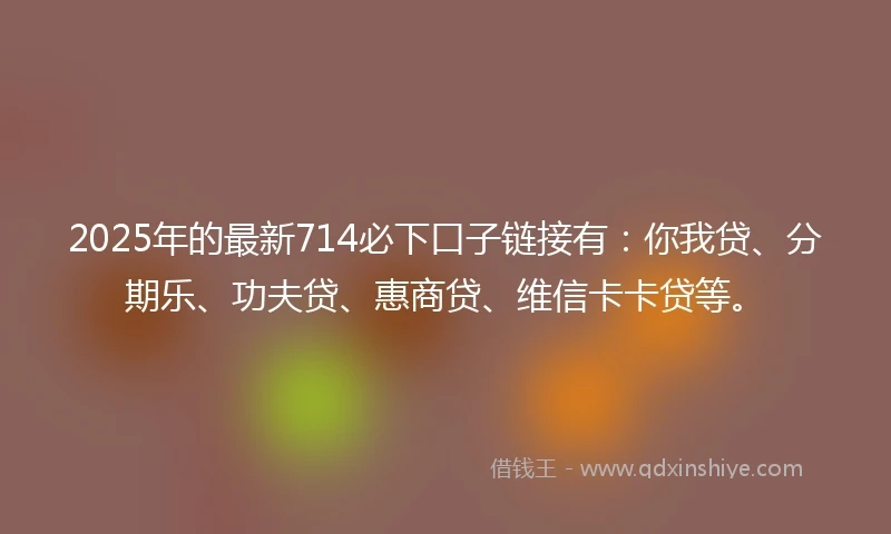 2025年的最新714必下口子链接有:你我贷、分期乐、功夫贷、惠商贷、维信卡卡贷等。