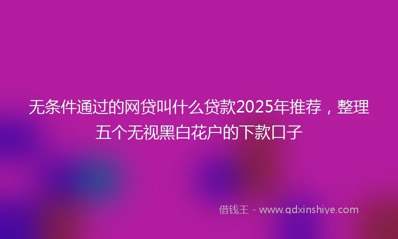 无条件通过的网贷叫什么贷款2025年推荐，整理五个无视黑白花户的下款口子