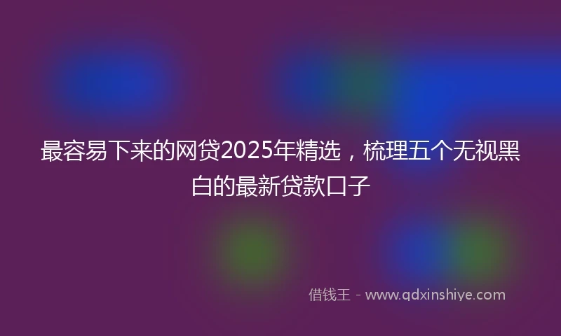 最容易下来的网贷2025年精选，梳理五个无视黑白的最新贷款口子