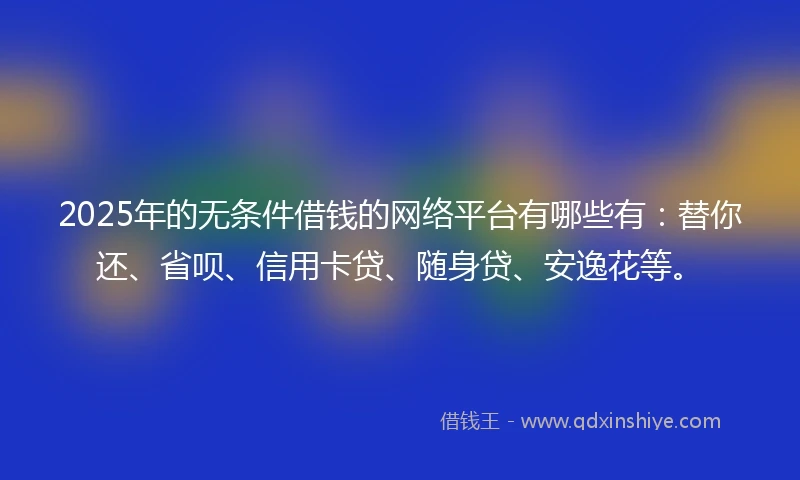 2025年的无条件借钱的网络平台有哪些有：替你还、省呗、信用卡贷、随身贷、安逸花等。
