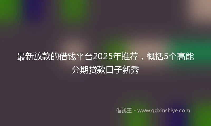 最新放款的借钱平台2025年推荐，概括5个高能分期贷款口子新秀