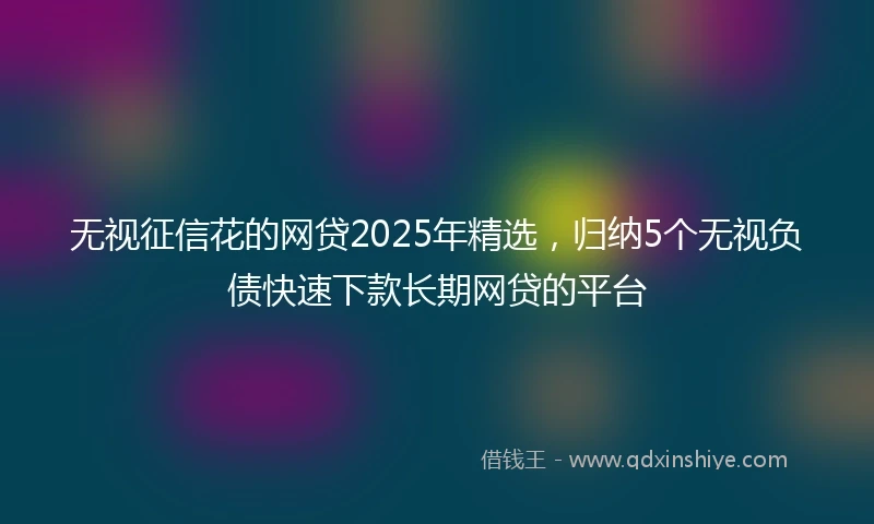 无视征信花的网贷2025年精选，归纳5个无视负债快速下款长期网贷的平台