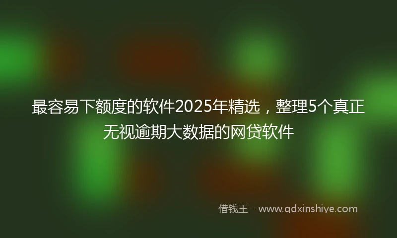 最容易下额度的软件2025年精选，整理5个真正无视逾期大数据的网贷软件