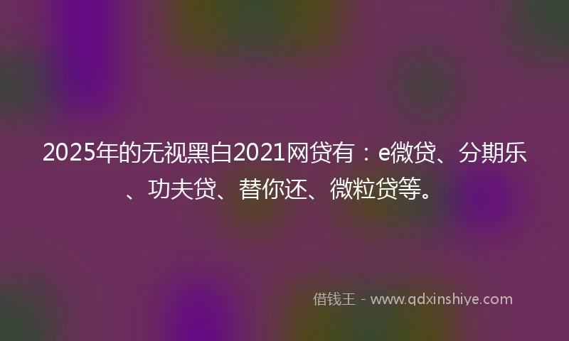 2025年的无视黑白2021网贷有：e微贷、分期乐、功夫贷、替你还、微粒贷等。