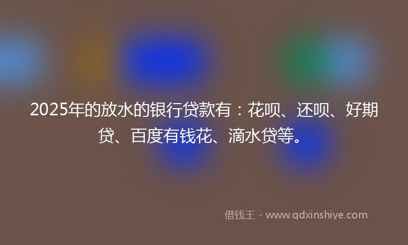 2025年的放水的银行贷款有：花呗、还呗、好期贷、百度有钱花、滴水贷等。