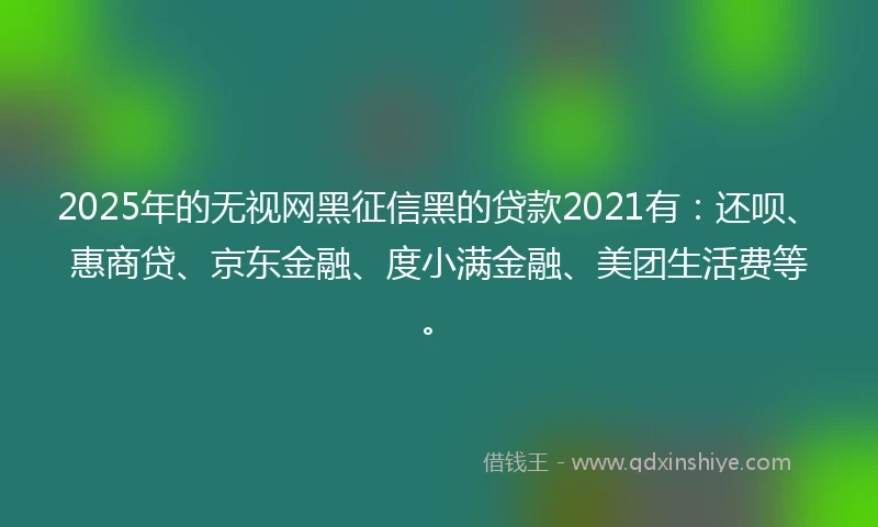 2025年的无视网黑征信黑的贷款2021有：还呗、惠商贷、京东金融、度小满金融、美团生活费等。