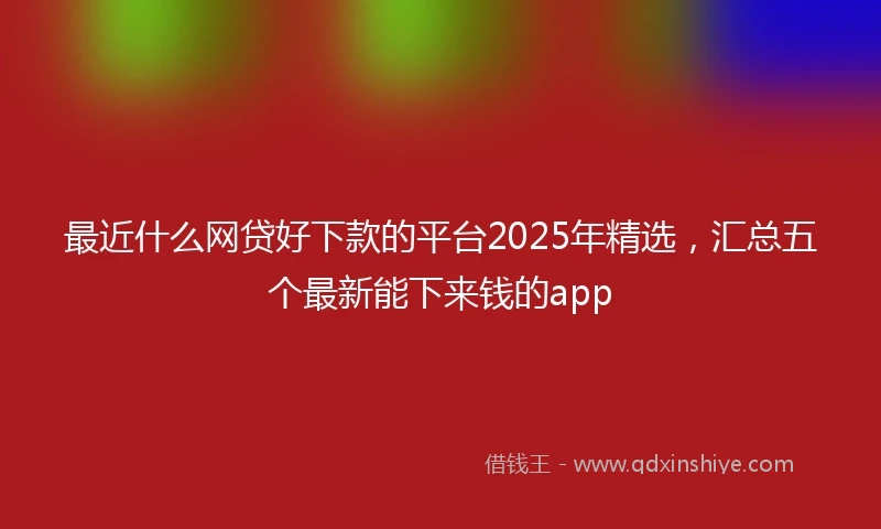 最近什么网贷好下款的平台2025年精选，汇总五个最新能下来钱的app