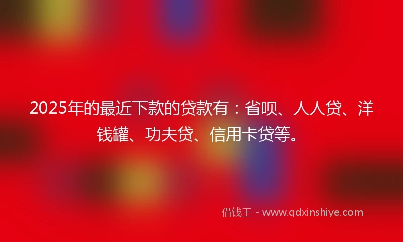 2025年的最近下款的贷款有：省呗、人人贷、洋钱罐、功夫贷、信用卡贷等。